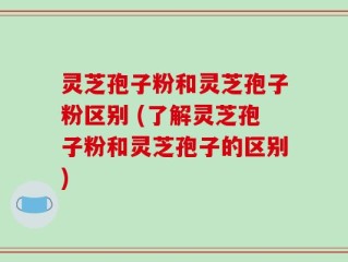 灵芝孢子粉和灵芝孢子粉区别 (了解灵芝孢子粉和灵芝孢子的区别)
