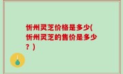忻州灵芝价格是多少(忻州灵芝的售价是多少？)