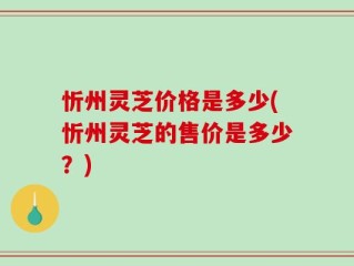 忻州灵芝价格是多少(忻州灵芝的售价是多少？)