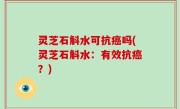 灵芝石斛水可抗癌吗(灵芝石斛水：有效抗癌？)