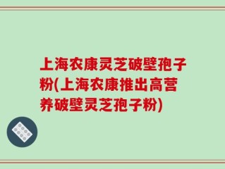 上海农康灵芝破壁孢子粉(上海农康推出高营养破壁灵芝孢子粉)