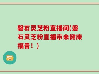 磐石灵芝粉直播间(磐石灵芝粉直播带来健康福音！)