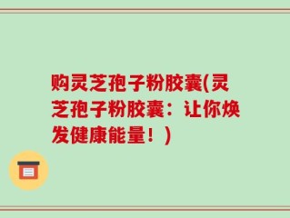 购灵芝孢子粉胶囊(灵芝孢子粉胶囊：让你焕发健康能量！)