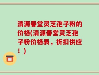 清源春堂灵芝孢子粉的价格(清源春堂灵芝孢子粉价格表，折扣供应！)