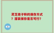灵芝孢子粉的保存方式?灌装保存是否可行?
