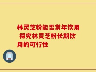 林灵芝粉能否常年饮用 探究林灵芝粉长期饮用的可行性
