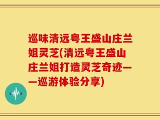 巡味清远粤王盛山庄兰姐灵芝(清远粤王盛山庄兰姐打造灵芝奇迹——巡游体验分享)