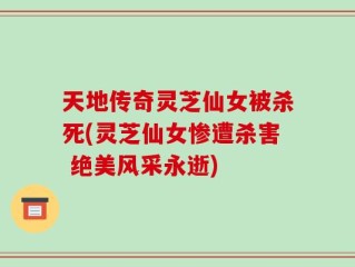 天地传奇灵芝仙女被杀死(灵芝仙女惨遭杀害 绝美风采永逝)