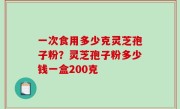 一次食用多少克灵芝孢子粉？灵芝孢子粉多少钱一盒200克