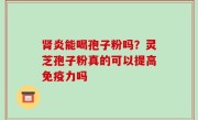 肾炎能喝孢子粉吗？灵芝孢子粉真的可以提高免疫力吗