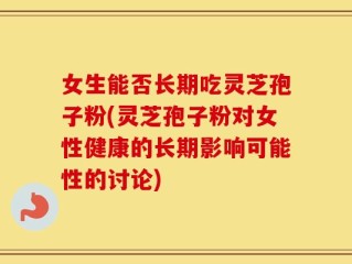 女生能否长期吃灵芝孢子粉(灵芝孢子粉对女性健康的长期影响可能性的讨论)