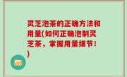 灵芝泡茶的正确方法和用量(如何正确泡制灵芝茶，掌握用量细节！)