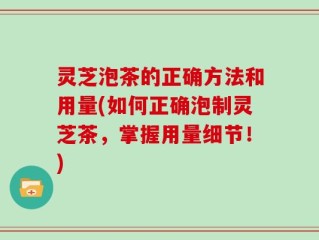 灵芝泡茶的正确方法和用量(如何正确泡制灵芝茶，掌握用量细节！)