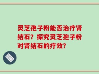 灵芝孢子粉能否治疗肾结石？探究灵芝孢子粉对肾结石的疗效？