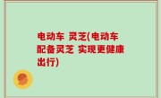 电动车 灵芝(电动车配备灵芝 实现更健康出行)