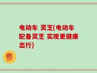 电动车 灵芝(电动车配备灵芝 实现更健康出行)