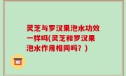 灵芝与罗汉果泡水功效一样吗(灵芝和罗汉果泡水作用相同吗？)