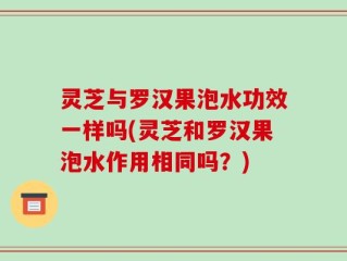 灵芝与罗汉果泡水功效一样吗(灵芝和罗汉果泡水作用相同吗？)