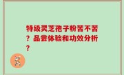 特级灵芝孢子粉苦不苦？品尝体验和功效分析？