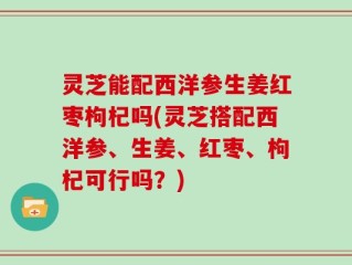 灵芝能配西洋参生姜红枣枸杞吗(灵芝搭配西洋参、生姜、红枣、枸杞可行吗？)