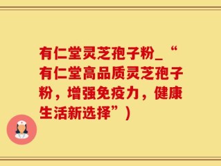 有仁堂灵芝孢子粉_“有仁堂高品质灵芝孢子粉，增强免疫力，健康生活新选择”)