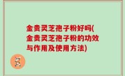 金贵灵芝孢子粉好吗(金贵灵芝孢子粉的功效与作用及使用方法)