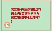 灵芝孢子粉能和藏红花同吃吗(灵芝孢子粉与藏红花能同时食用吗？)