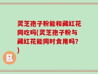 灵芝孢子粉能和藏红花同吃吗(灵芝孢子粉与藏红花能同时食用吗？)