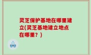 灵芝保护基地在哪里建立(灵芝基地建立地点在哪里？)