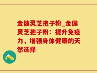 金健灵芝孢子粉_金健灵芝孢子粉：提升免疫力，增强身体健康的天然选择