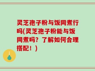 灵芝孢子粉与饭同煮行吗(灵芝孢子粉能与饭同煮吗？了解如何合理搭配！)