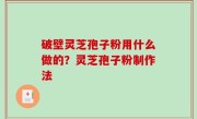 破壁灵芝孢子粉用什么做的？灵芝孢子粉制作法