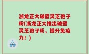 浙龙正大破壁灵芝孢子粉(浙龙正大推出破壁灵芝孢子粉，提升免疫力！)