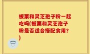 板栗和灵芝孢子粉一起吃吗(板栗和灵芝孢子粉是否适合搭配食用？)