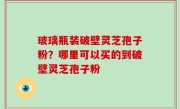 玻璃瓶装破壁灵芝孢子粉？哪里可以买的到破壁灵芝孢子粉