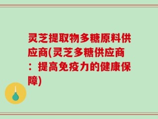 灵芝提取物多糖原料供应商(灵芝多糖供应商：提高免疫力的健康保障)