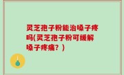 灵芝孢子粉能治嗓子疼吗(灵芝孢子粉可缓解嗓子疼痛？)