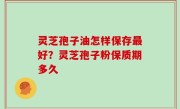 灵芝孢子油怎样保存最好？灵芝孢子粉保质期多久