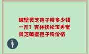 破壁灵芝孢子粉多少钱一斤？吉林抚松玉秀堂灵芝破壁孢子粉价格
