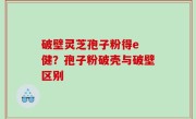 破壁灵芝孢子粉得e 健？孢子粉破壳与破壁区别