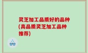 灵芝加工品质好的品种(高品质灵芝加工品种推荐)