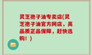 灵芝孢子油专卖店(灵芝孢子油官方网店，高品质正品保障，赶快选购！)