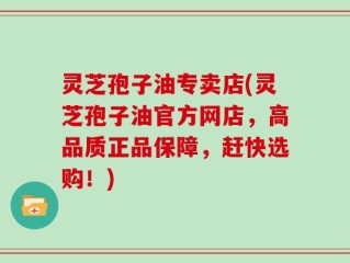 灵芝孢子油专卖店(灵芝孢子油官方网店，高品质正品保障，赶快选购！)