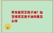 养生屋灵芝孢子油？仙芝楼灵芝孢子油效果怎么样