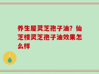 养生屋灵芝孢子油？仙芝楼灵芝孢子油效果怎么样
