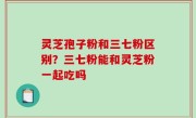 灵芝孢子粉和三七粉区别？三七粉能和灵芝粉一起吃吗