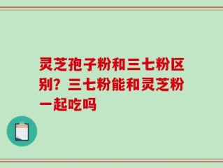 灵芝孢子粉和三七粉区别？三七粉能和灵芝粉一起吃吗