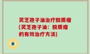 灵芝孢子油治疗胶质瘤(灵芝孢子油：胶质瘤的有效治疗方法)