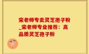 宋老师专卖灵芝孢子粉_宋老师专业推荐：高品质灵芝孢子粉