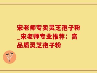 宋老师专卖灵芝孢子粉_宋老师专业推荐：高品质灵芝孢子粉